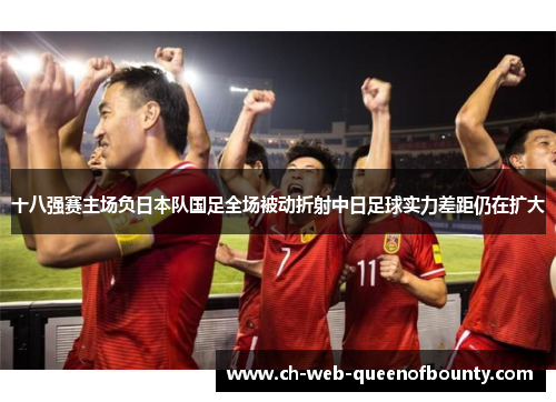 十八强赛主场负日本队国足全场被动折射中日足球实力差距仍在扩大 十八强赛主场负日本队国足全场被动折射中日足球实力差距仍在扩大