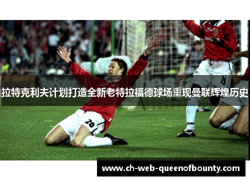 拉特克利夫计划打造全新老特拉福德球场重现曼联辉煌历史