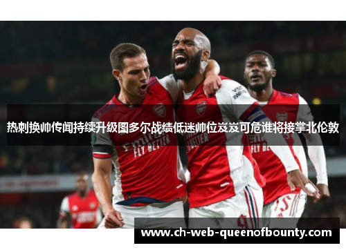 热刺换帅传闻持续升级图多尔战绩低迷帅位岌岌可危谁将接掌北伦敦 热刺换帅传闻持续升级图多尔战绩低迷帅位岌岌可危谁将接掌北伦敦