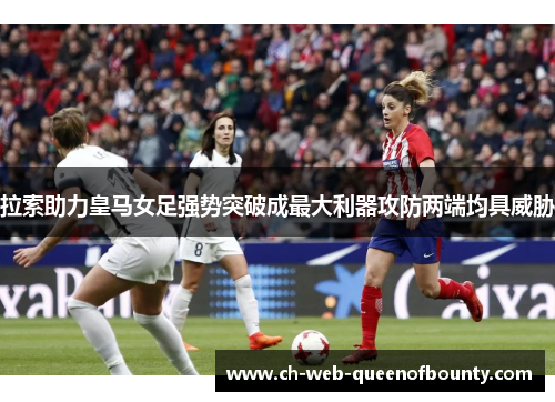 拉索助力皇马女足强势突破成最大利器攻防两端均具威胁