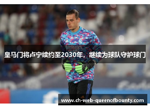 皇马门将卢宁续约至2030年，继续为球队守护球门